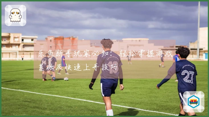 乐鱼新手玩家必知：轻松掌握游戏基础及快速上手技巧