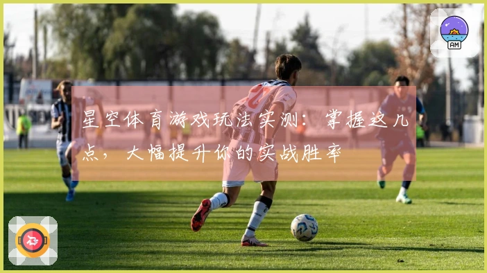 星空体育游戏玩法实测：掌握这几点，大幅提升你的实战胜率