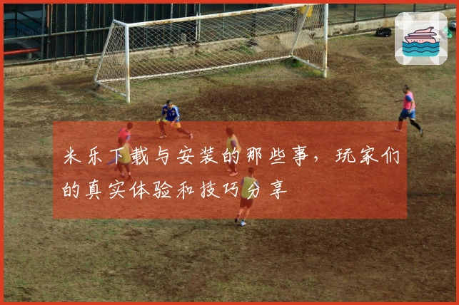 米乐下载与安装的那些事，玩家们的真实体验和技巧分享