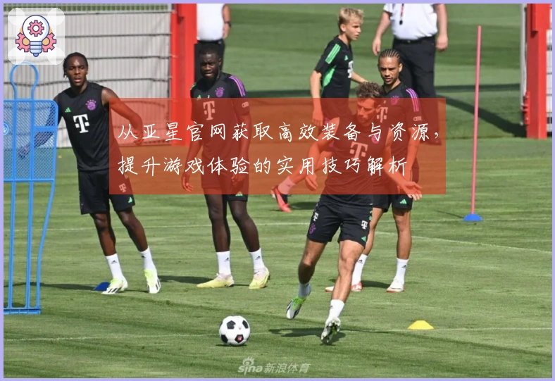 从亚星官网获取高效装备与资源，提升游戏体验的实用技巧解析